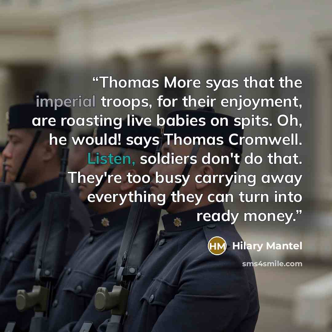 “Thomas More syas that the imperial troops, for their enjoyment, are roasting live babies on spits. Oh, he would! says Thomas Cromwell. Listen, soldiers don't do that. They're too busy carrying away everything they can turn into ready money.” quote by Hilary Mantel