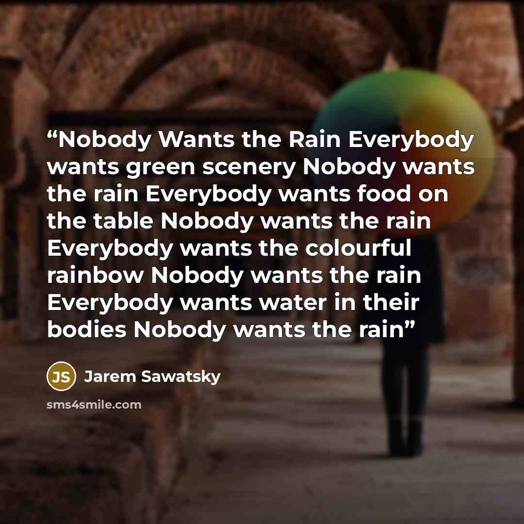 “Nobody Wants the Rain Everybody wants green scenery Nobody wants the rain Everybody wants food on the table Nobody wants the rain Everybody wants the colourful rainbow Nobody wants the rain Everybody wants water in their bodies Nobody wants the rain” quote by Jarem Sawatsky