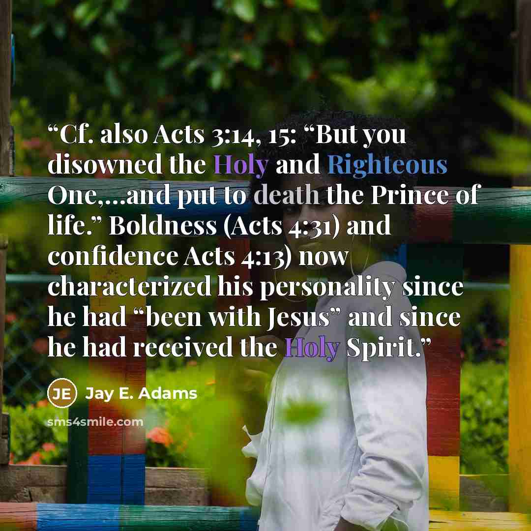 “Cf. also Acts 3:14, 15: “But you disowned the Holy and Righteous One,…and put to death the Prince of life.” Boldness (Acts 4:31) and confidence Acts 4:13) now characterized his personality since he had “been with Jesus” and since he had received the Holy Spirit.” quote by Jay E. Adams