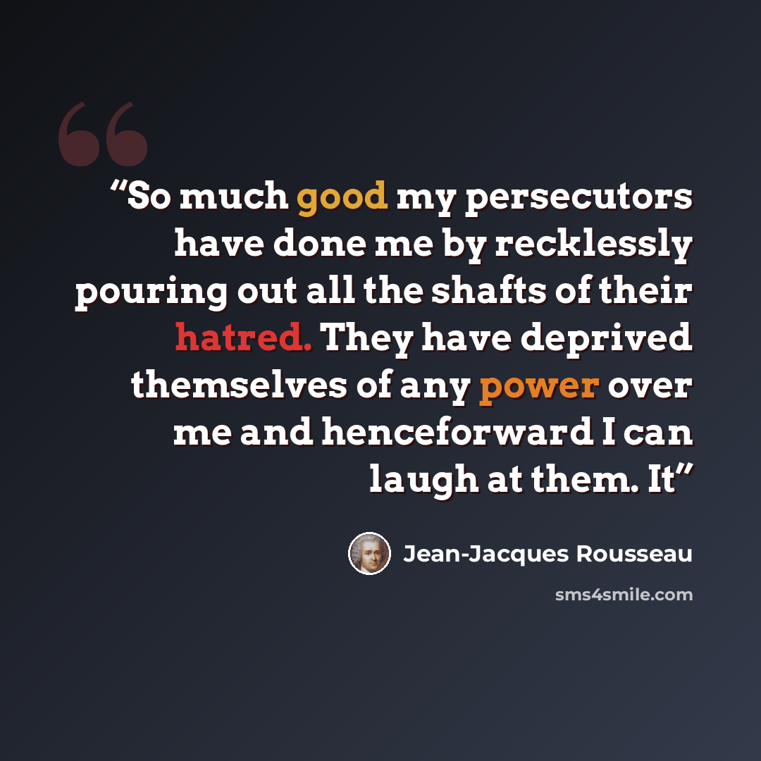 “So much good my persecutors have done me by recklessly pouring out all the shafts of their hatred. They have deprived themselves of any power over me and henceforward I can laugh at them. It” quote by Jean-Jacques Rousseau