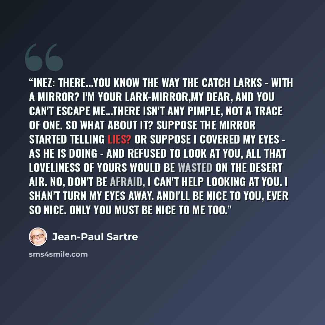“INEZ: There...you know the way the catch larks - with a mirror? I'm your lark-mirror,my dear, and you can't escape me...There isn't any pimple, not a trace of one. So what about it? Suppose the mirror started telling lies? Or suppose I covered my eyes - as he is doing - and refused to look at you…” quote by Jean-Paul Sartre