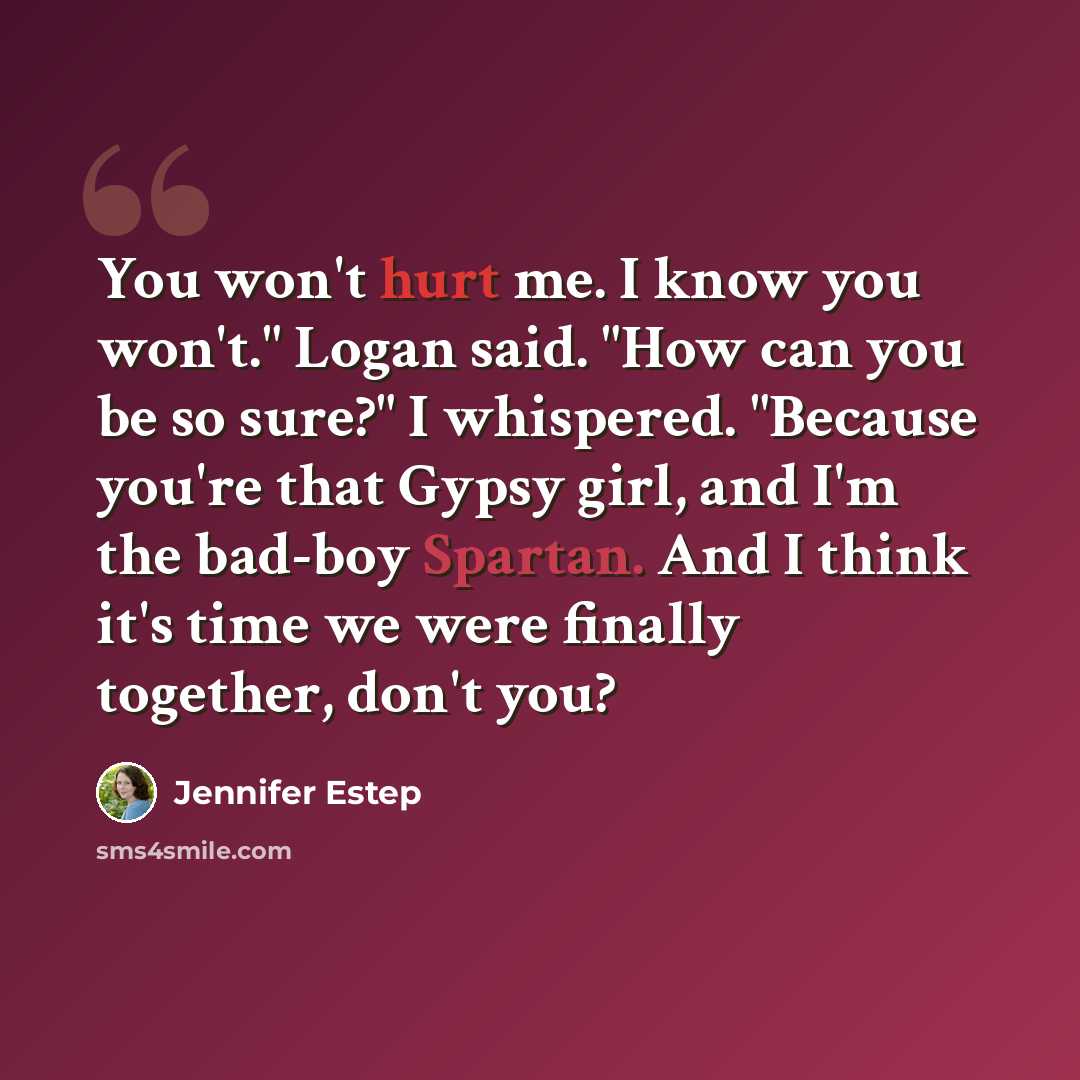 “You won't hurt me. I know you won't." Logan said. "How can you be so sure?" I whispered. "Because you're that Gypsy girl, and I'm the bad-boy Spartan. And I think it's time we were finally together, don't you?” quote by Jennifer Estep