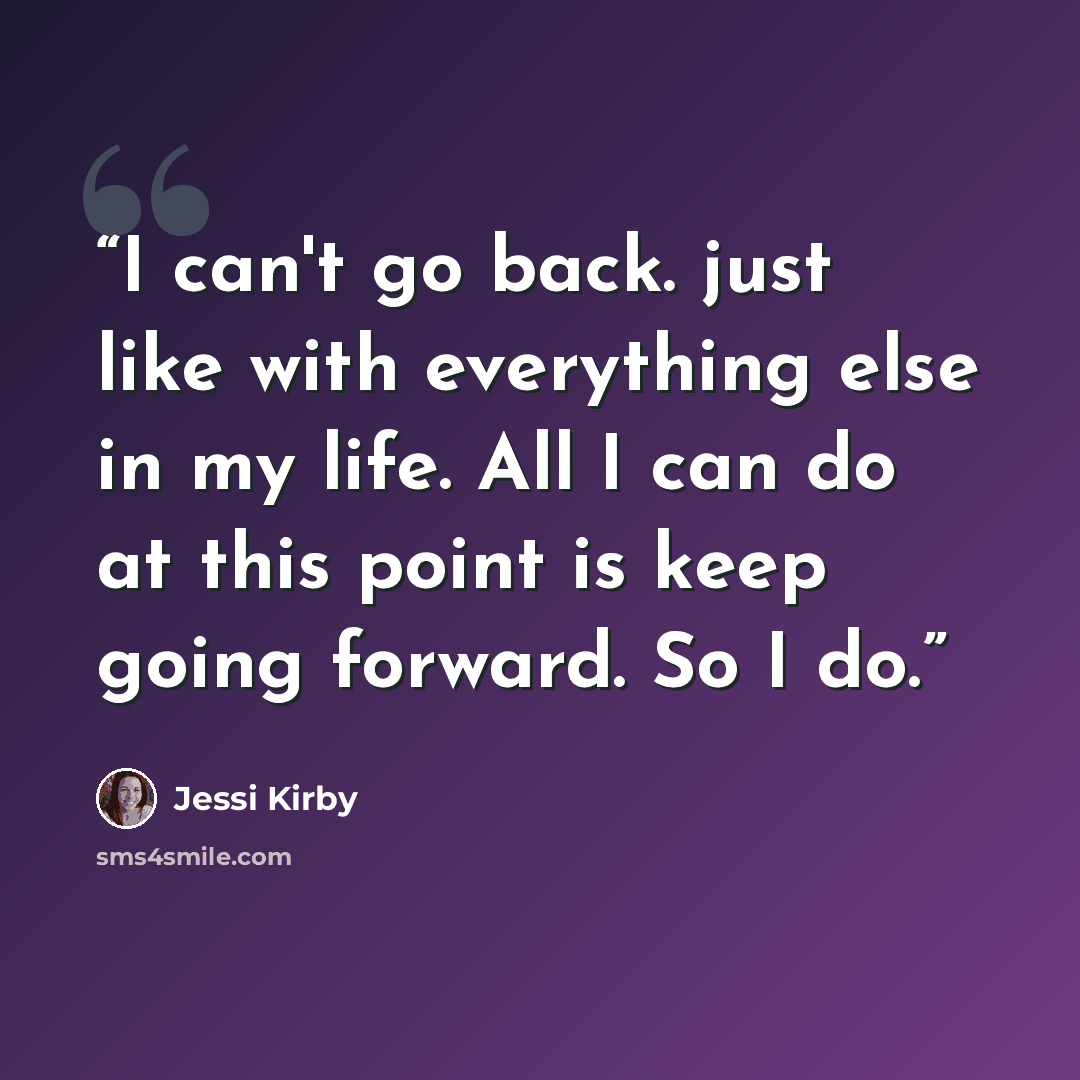 “I can't go back. just like with everything else in my life. All I can do at this point is keep going forward. So I do.” quote by Jessi Kirby