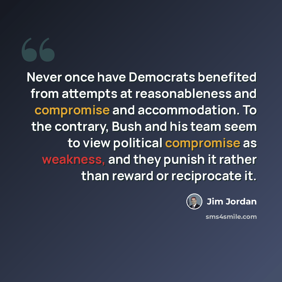 “Never once have Democrats benefited from attempts at reasonableness and compromise and accommodation. To the contrary, Bush and his team seem to view political compromise as weakness, and they punish it rather than reward or reciprocate it.” quote by Jim Jordan
