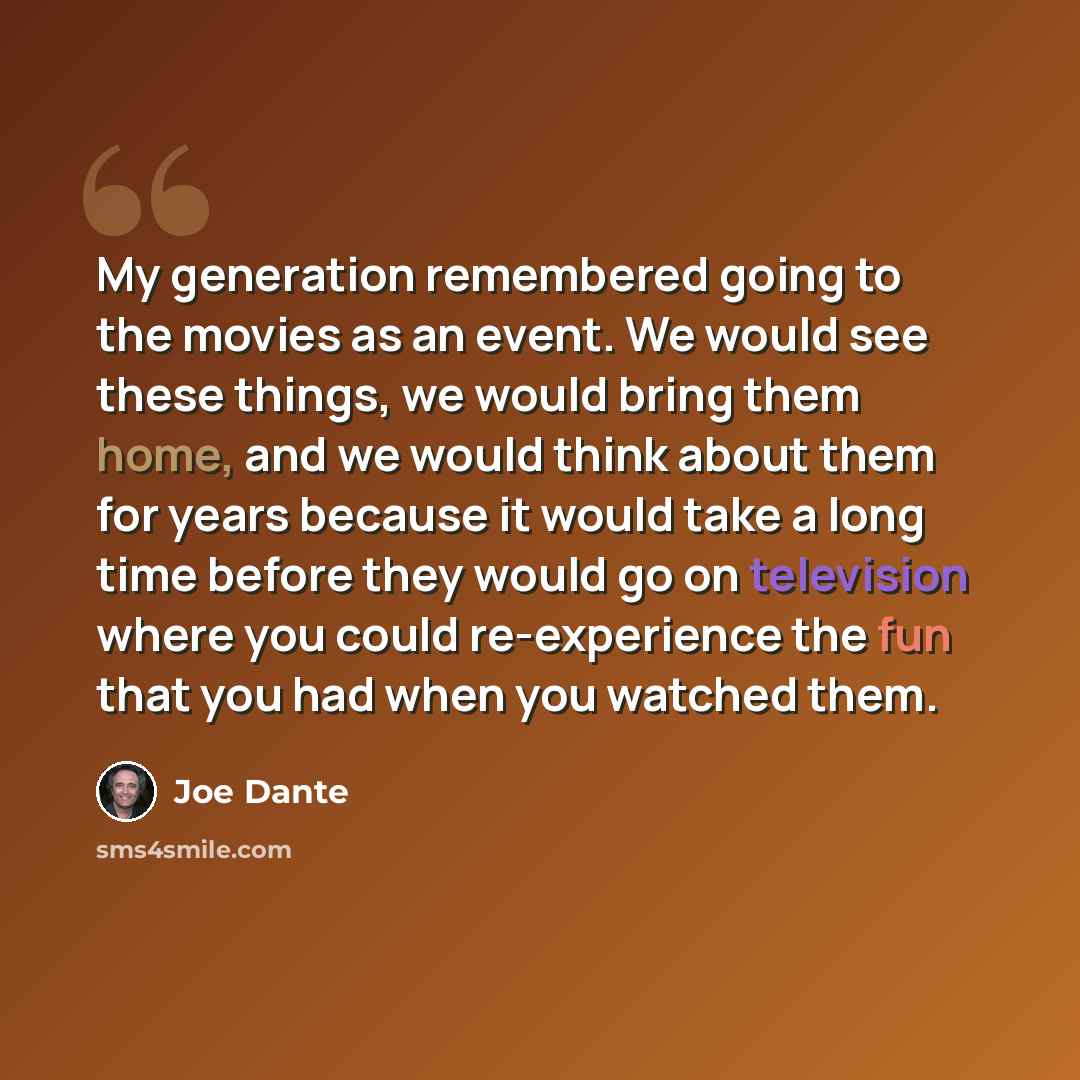 “My generation remembered going to the movies as an event. We would see these things, we would bring them home, and we would think about them for years because it would take a long time before they would go on television where you could re-experience the fun that you had when you watched them.” quote by Joe Dante