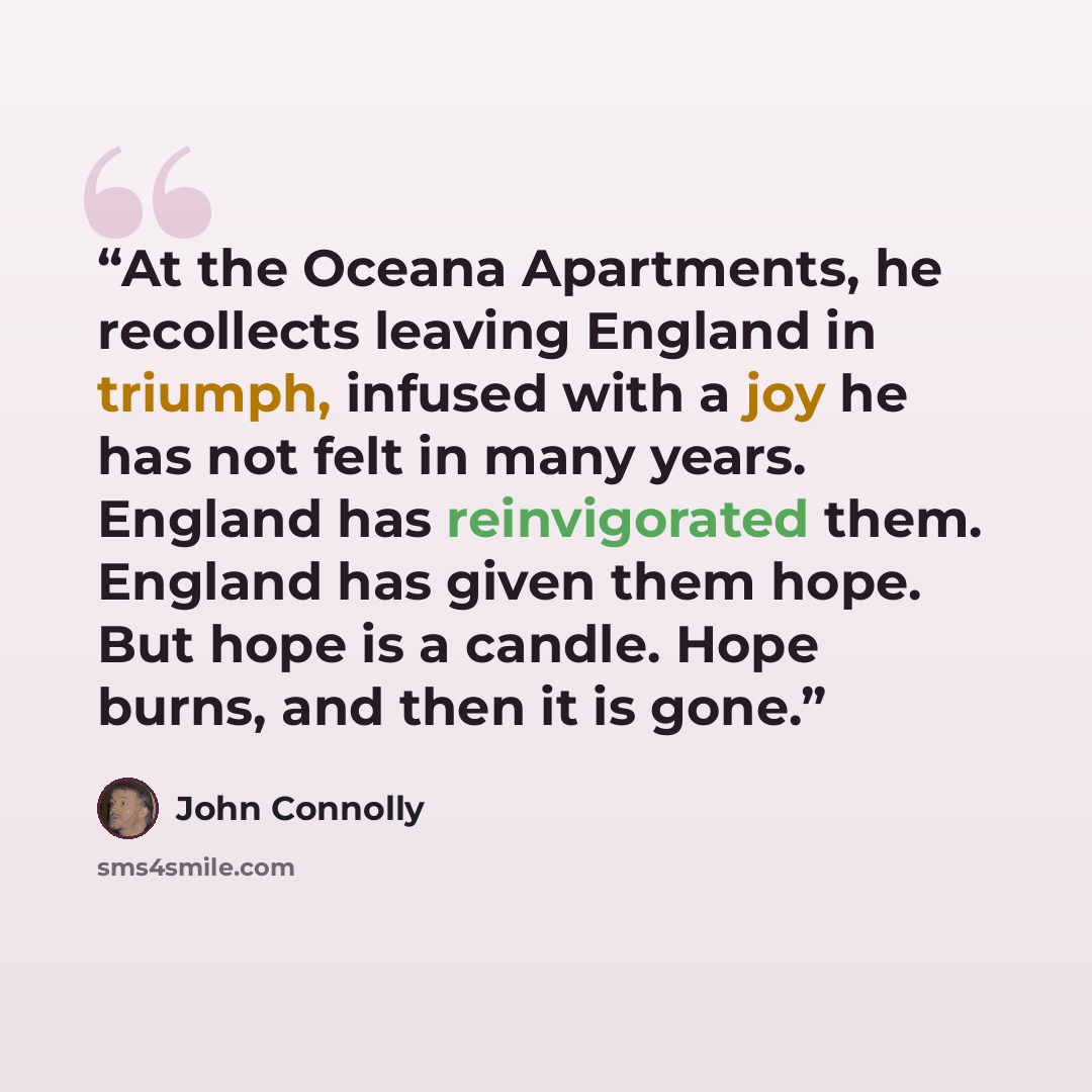 “At the Oceana Apartments, he recollects leaving England in triumph, infused with a joy he has not felt in many years. England has reinvigorated them. England has given them hope. But hope is a candle. Hope burns, and then it is gone.” quote by John Connolly
