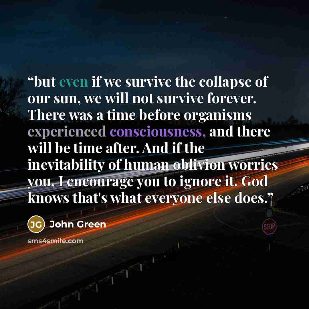 “but even if we survive the collapse of our sun, we will not survive forever. There was a time before organisms experienced consciousness, and there will be time after. And if the inevitability of human oblivion worries you, I encourage you to ignore it. God knows that's what everyone else does.” quote by John Green