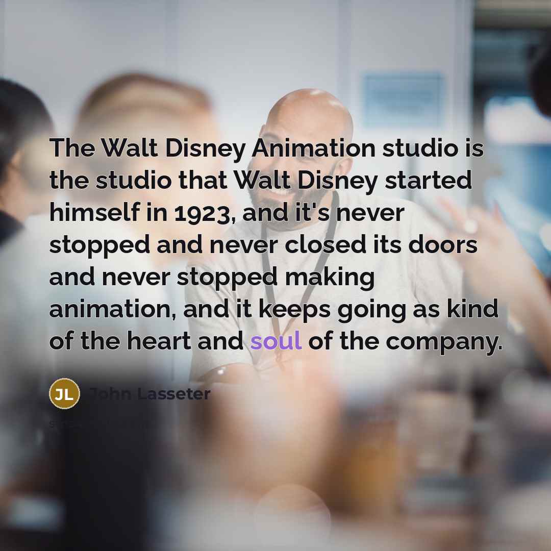“The Walt Disney Animation studio is the studio that Walt Disney started himself in 1923, and it's never stopped and never closed its doors and never stopped making animation, and it keeps going as kind of the heart and soul of the company.” quote by John Lasseter