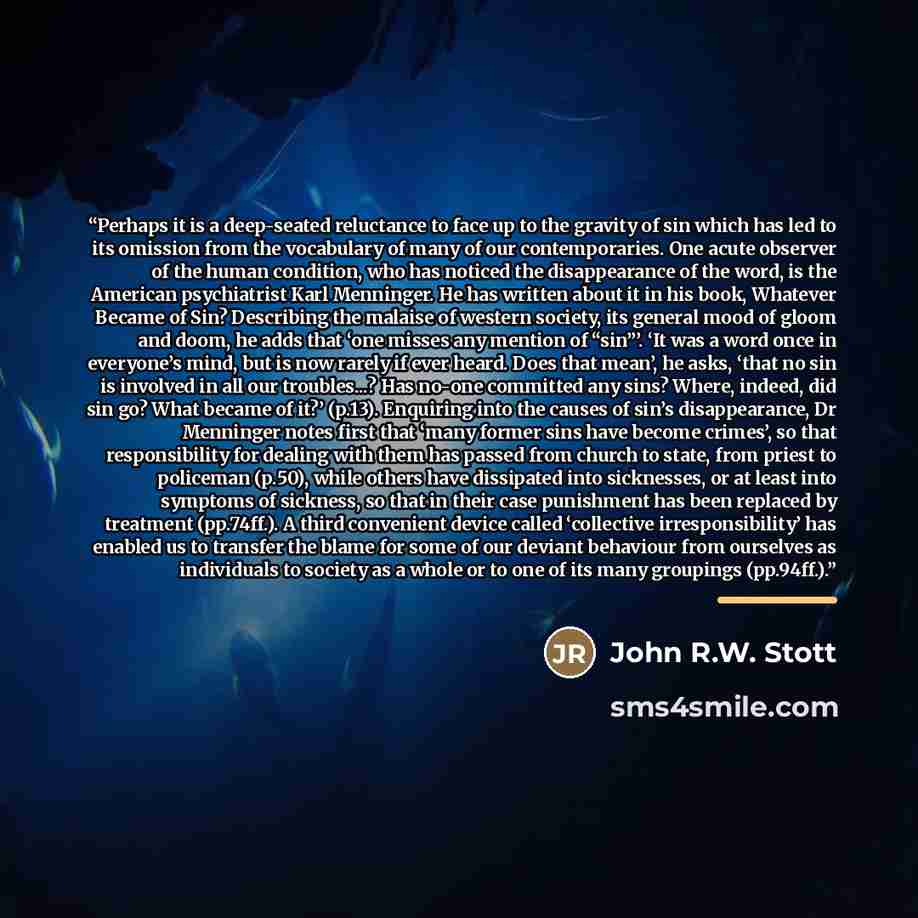 “Perhaps it is a deep-seated reluctance to face up to the gravity of sin which has led to its omission from the vocabulary of many of our contemporaries. One acute observer of the human condition, who has noticed the disappearance of the word, is the American psychiatrist Karl Menninger. He has…” quote by John R.W. Stott