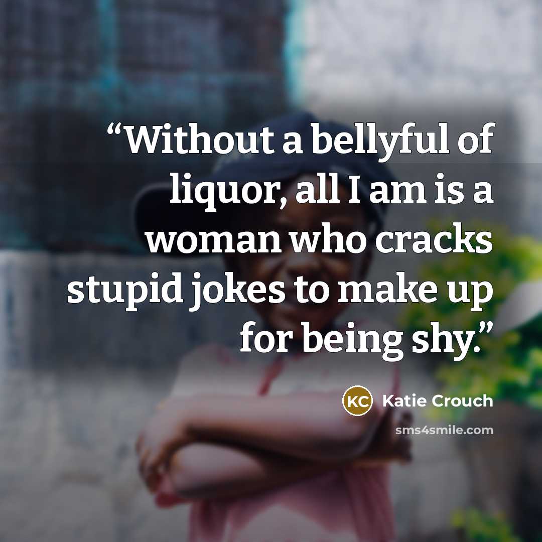 “Without a bellyful of liquor, all I am is a woman who cracks stupid jokes to make up for being shy.” quote by Katie Crouch