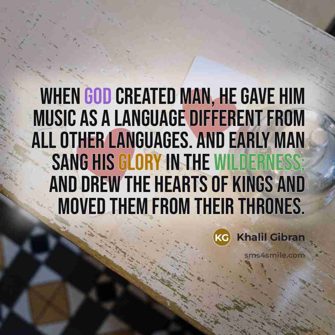 “When God created Man, he gave him Music as a language different from all other languages. And early man sang his glory in the wilderness; and drew the hearts of kings and moved them from their thrones.” quote by Khalil Gibran