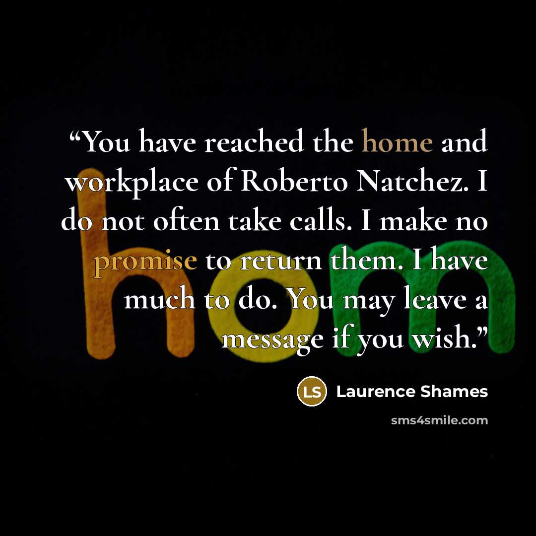“You have reached the home and workplace of Roberto Natchez. I do not often take calls. I make no promise to return them. I have much to do. You may leave a message if you wish.” quote by Laurence Shames