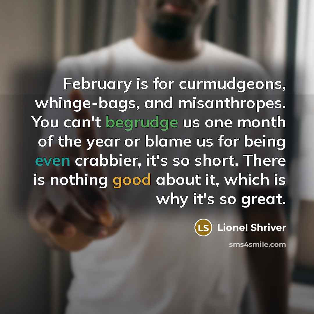 “February is for curmudgeons, whinge-bags, and misanthropes. You can't begrudge us one month of the year or blame us for being even crabbier, it's so short. There is nothing good about it, which is why it's so great.” quote by Lionel Shriver