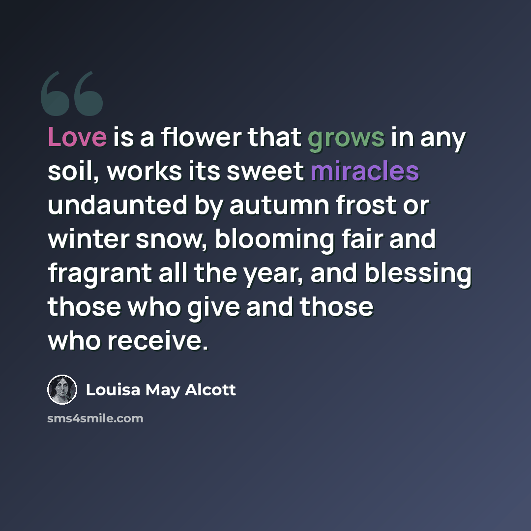“Love is a flower that grows in any soil, works its sweet miracles undaunted by autumn frost or winter snow, blooming fair and fragrant all the year, and blessing those who give and those who receive.” quote by Louisa May Alcott