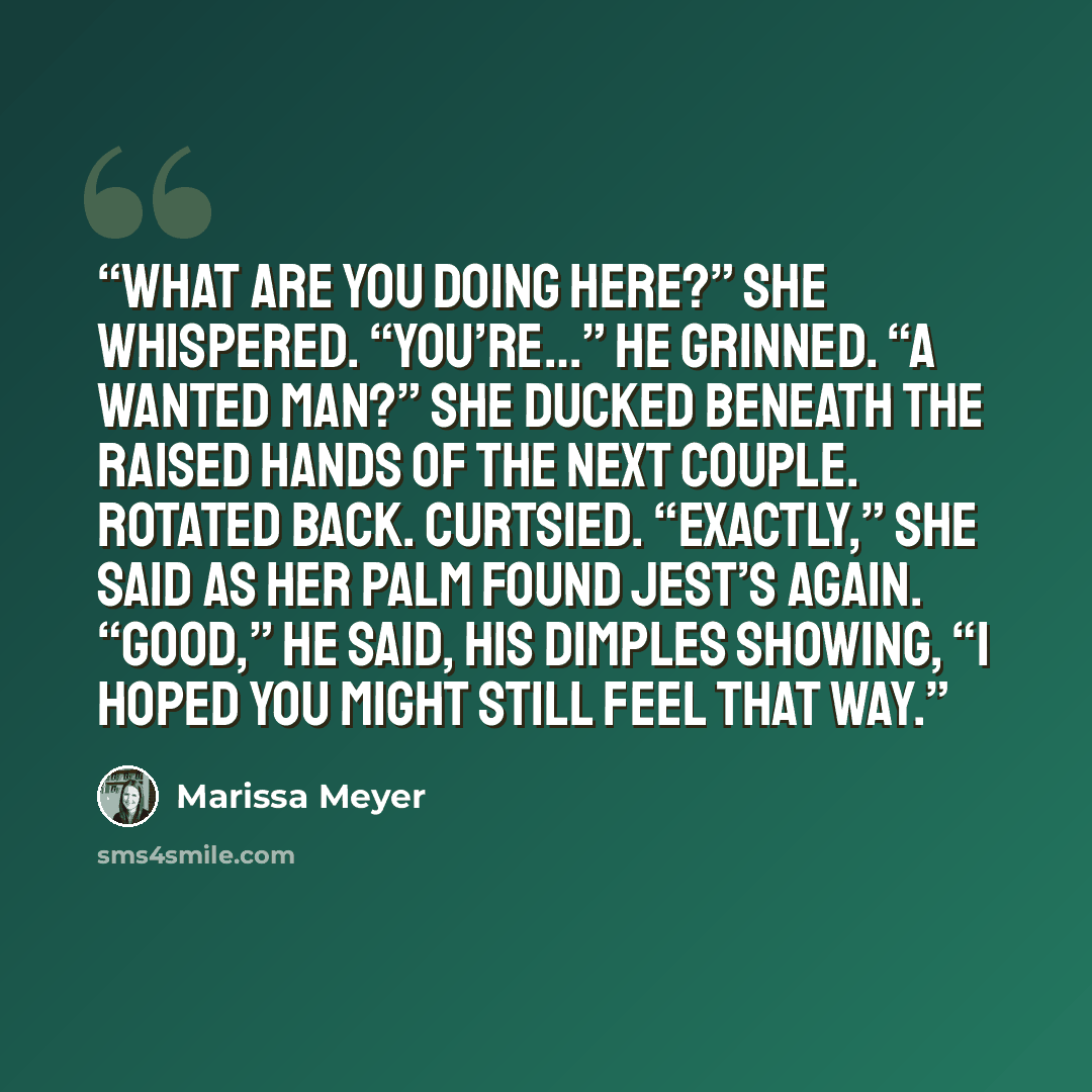 “What are you doing here?” she whispered. “You’re…” He grinned. “A wanted man?” She ducked beneath the raised hands of the next couple. Rotated back. Curtsied. “Exactly,” she said as her palm found Jest’s again. “Good,” he said, his dimples showing, “I hoped you might still feel that way.” quote by Marissa Meyer