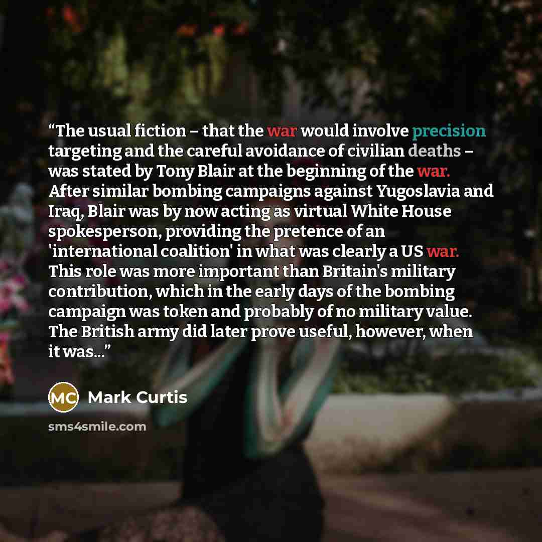 “The usual fiction – that the war would involve precision targeting and the careful avoidance of civilian deaths – was stated by Tony Blair at the beginning of the war. After similar bombing campaigns against Yugoslavia and Iraq, Blair was by now acting as virtual White House spokesperson…” quote by Mark Curtis