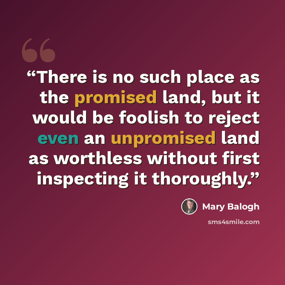 “There is no such place as the promised land, but it would be foolish to reject even an unpromised land as worthless without first inspecting it thoroughly.” quote by Mary Balogh