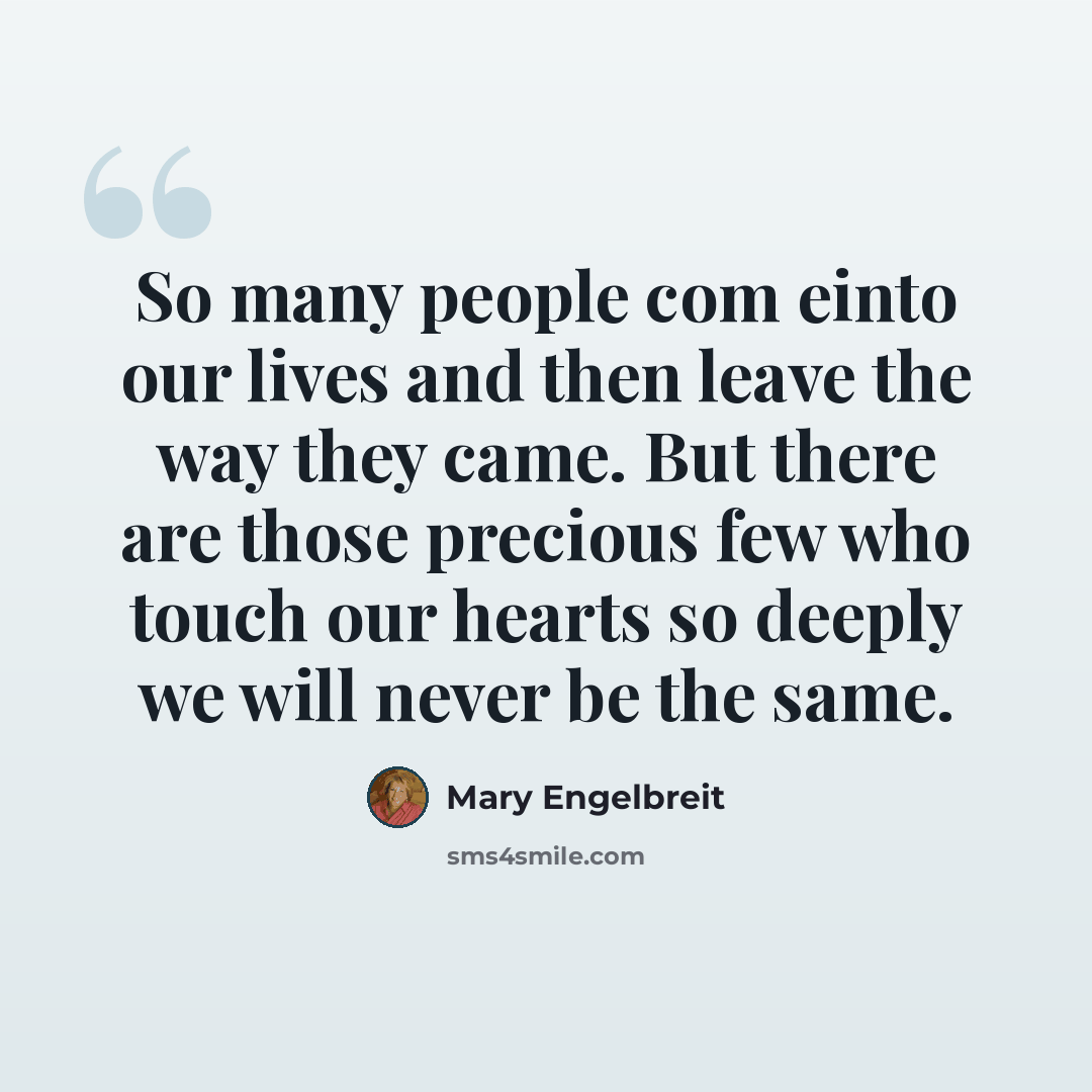 “So many people com einto our lives and then leave the way they came. But there are those precious few who touch our hearts so deeply we will never be the same.” quote by Mary Engelbreit