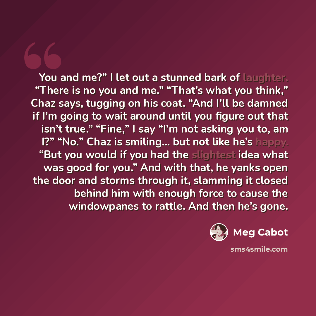 “You and me?” I let out a stunned bark of laughter. “There is no you and me.” “That’s what you think,” Chaz says, tugging on his coat. “And I’ll be damned if I’m going to wait around until you figure out that isn’t true.” “Fine,” I say “I’m not asking you to, am I?” “No.” Chaz is smiling… but not…” quote by Meg Cabot
