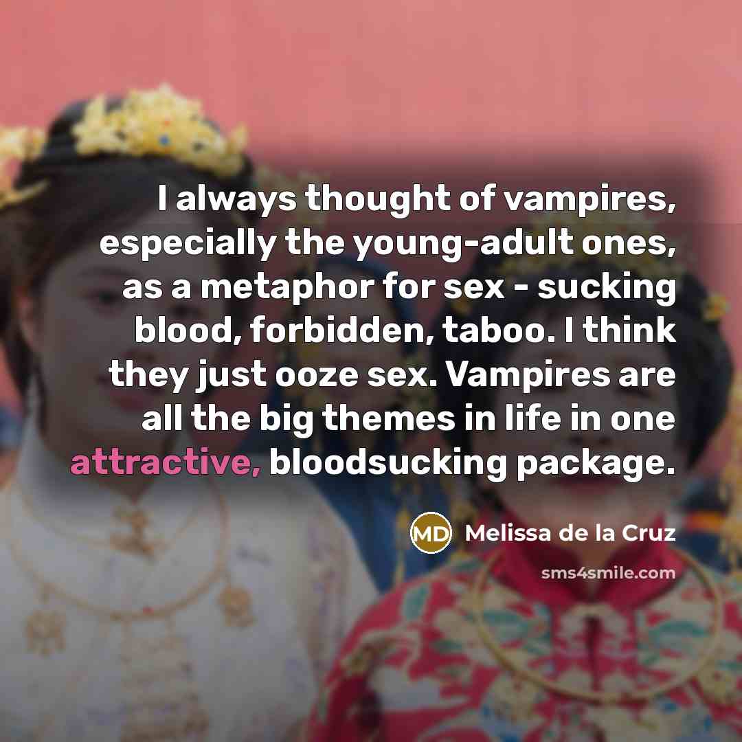 “I always thought of vampires, especially the young-adult ones, as a metaphor for sex - sucking blood, forbidden, taboo. I think they just ooze sex. Vampires are all the big themes in life in one attractive, bloodsucking package.” quote by Melissa de la Cruz