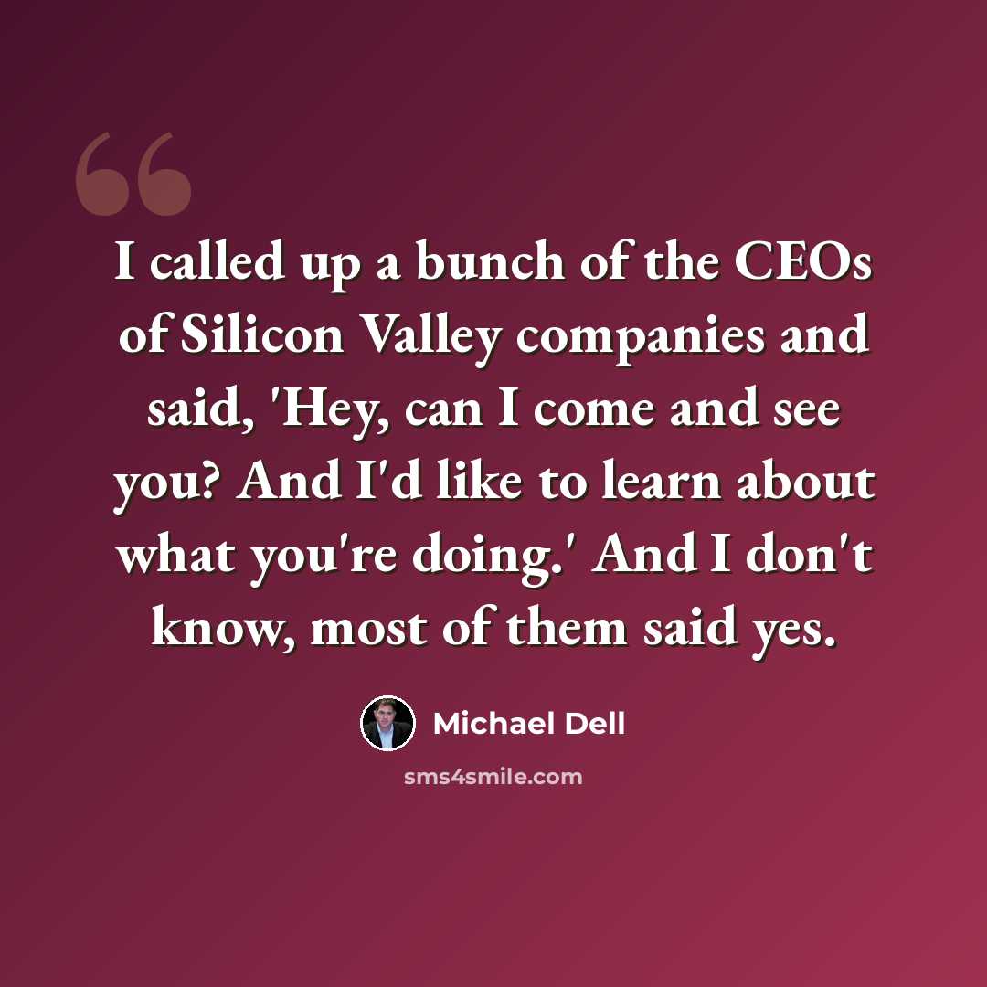 “I called up a bunch of the CEOs of Silicon Valley companies and said, 'Hey, can I come and see you? And I'd like to learn about what you're doing.' And I don't know, most of them said yes.” quote by Michael Dell