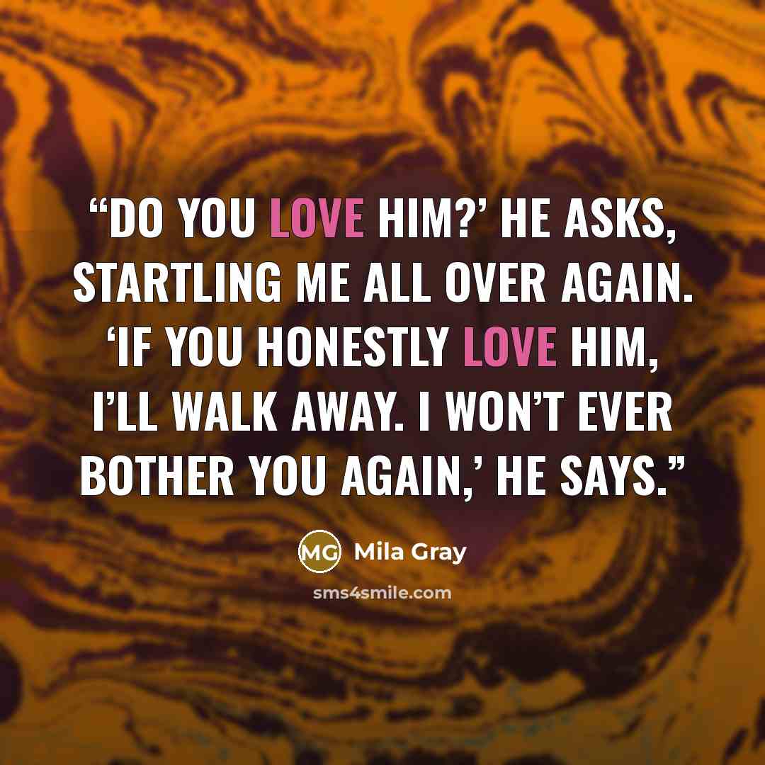 “Do you love him?’ he asks, startling me all over again. ‘If you honestly love him, I’ll walk away. I won’t ever bother you again,’ he says.” quote by Mila Gray