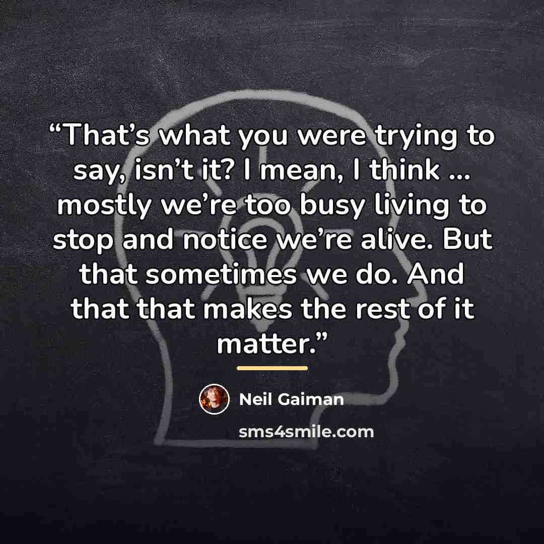 “That’s what you were trying to say, isn’t it? I mean, I think … mostly we’re too busy living to stop and notice we’re alive. But that sometimes we do. And that that makes the rest of it matter.” quote by Neil Gaiman