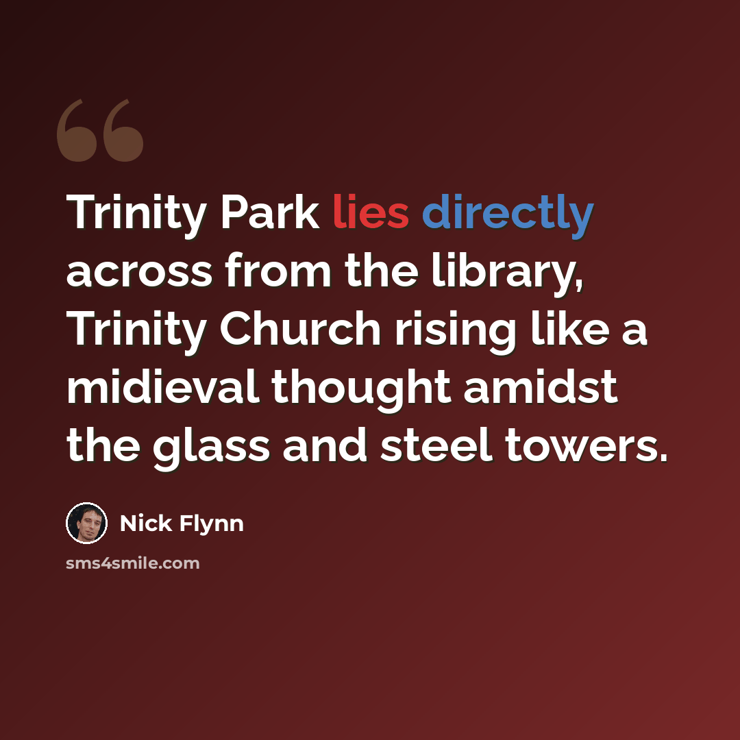 “Trinity Park lies directly across from the library, Trinity Church rising like a midieval thought amidst the glass and steel towers.” quote by Nick Flynn