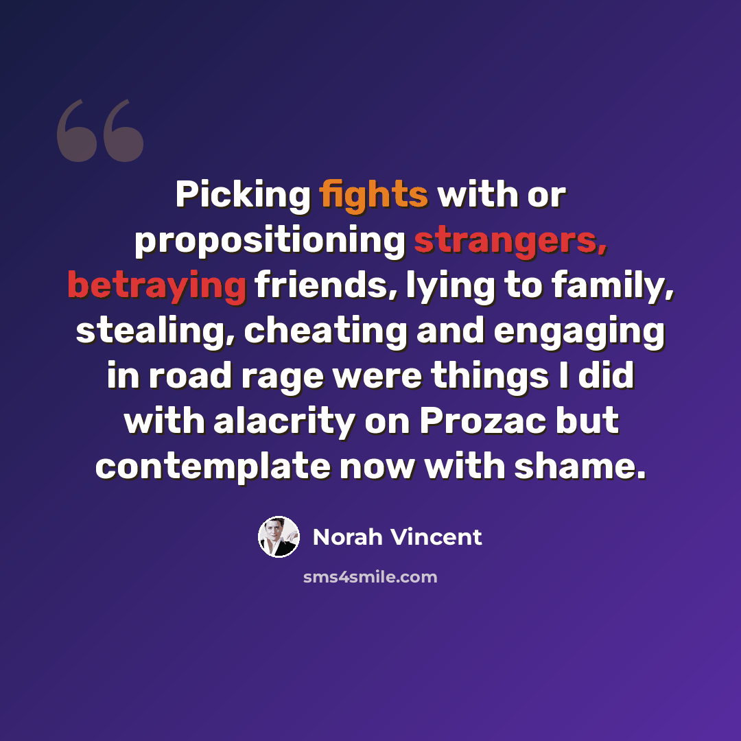 “Picking fights with or propositioning strangers, betraying friends, lying to family, stealing, cheating and engaging in road rage were things I did with alacrity on Prozac but contemplate now with shame.” quote by Norah Vincent