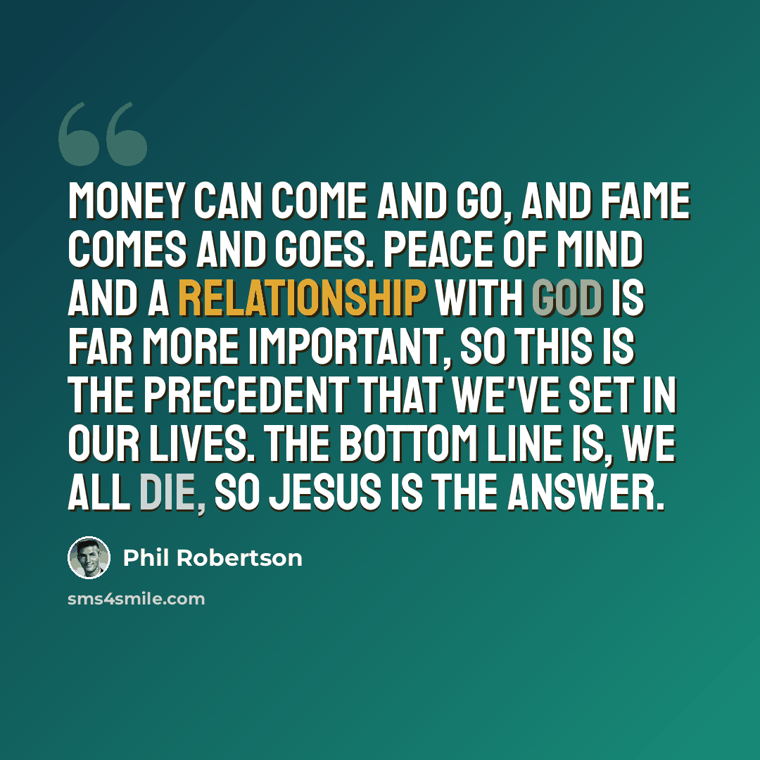 “Money can come and go, and fame comes and goes. Peace of mind and a relationship with God is far more important, so this is the precedent that we've set in our lives. The bottom line is, we all die, so Jesus is the answer.” quote by Phil Robertson
