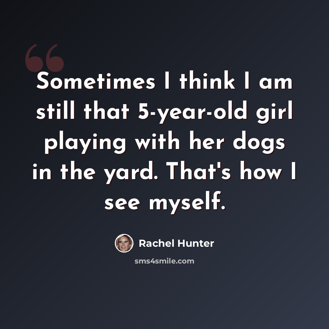 “Sometimes I think I am still that 5-year-old girl playing with her dogs in the yard. That's how I see myself.” quote by Rachel Hunter