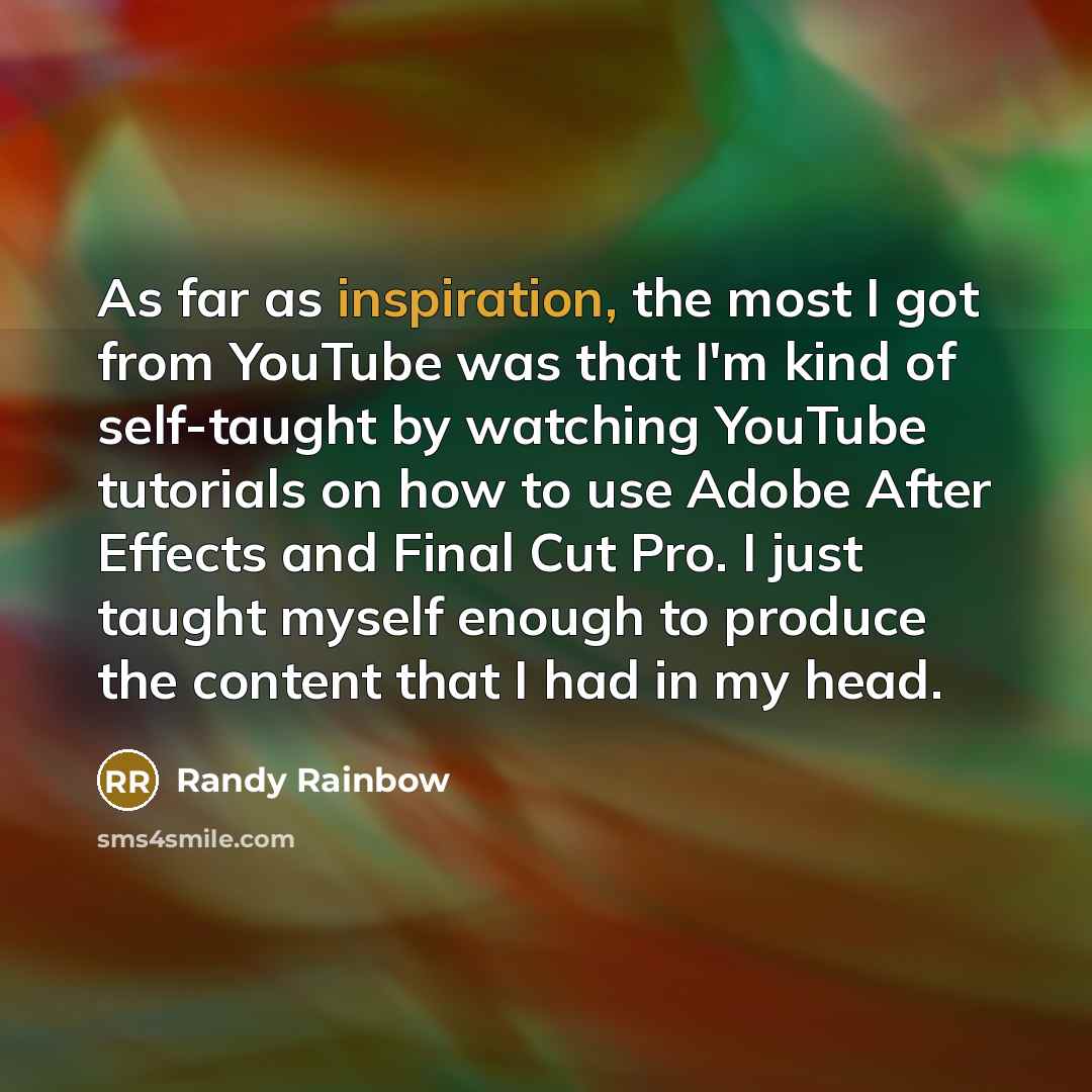 “As far as inspiration, the most I got from YouTube was that I'm kind of self-taught by watching YouTube tutorials on how to use Adobe After Effects and Final Cut Pro. I just taught myself enough to produce the content that I had in my head.” quote by Randy Rainbow