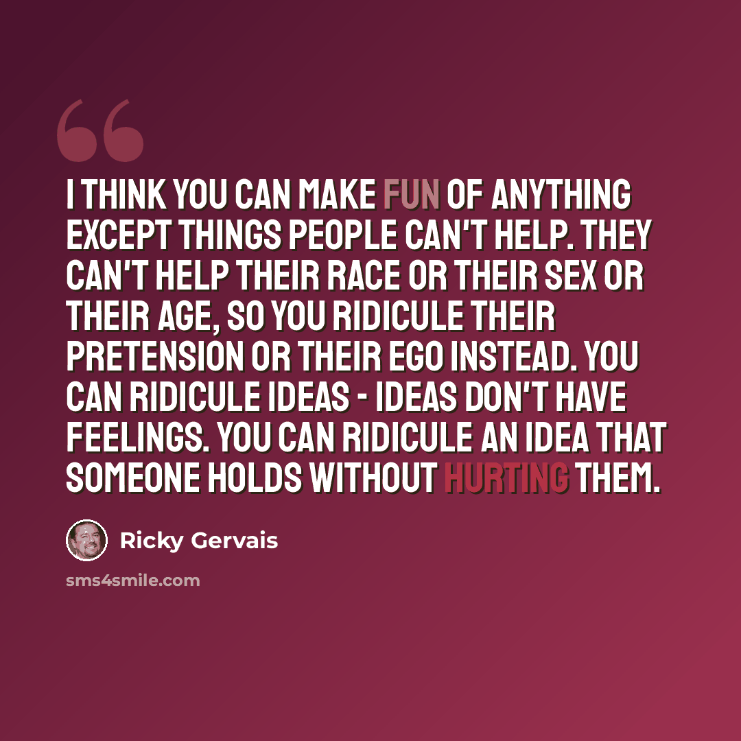 “I think you can make fun of anything except things people can't help. They can't help their race or their sex or their age, so you ridicule their pretension or their ego instead. You can ridicule ideas - ideas don't have feelings. You can ridicule an idea that someone holds without hurting them.” quote by Ricky Gervais