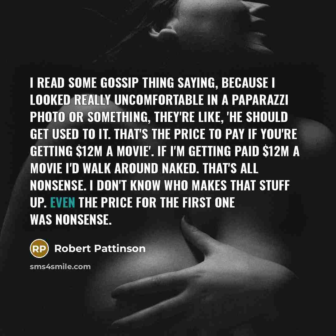 “I read some gossip thing saying, because I looked really uncomfortable in a paparazzi photo or something, they're like, 'He should get used to it. That's the price to pay if you're getting $12m a movie'. If I'm getting paid $12m a movie I'd walk around naked. That's all nonsense. I don't know who…” quote by Robert Pattinson