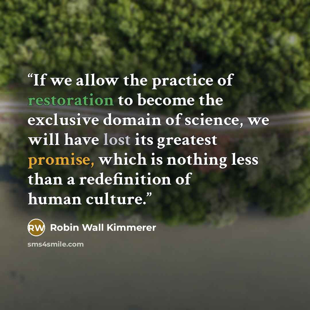 “If we allow the practice of restoration to become the exclusive domain of science, we will have lost its greatest promise, which is nothing less than a redefinition of human culture.” quote by Robin Wall Kimmerer