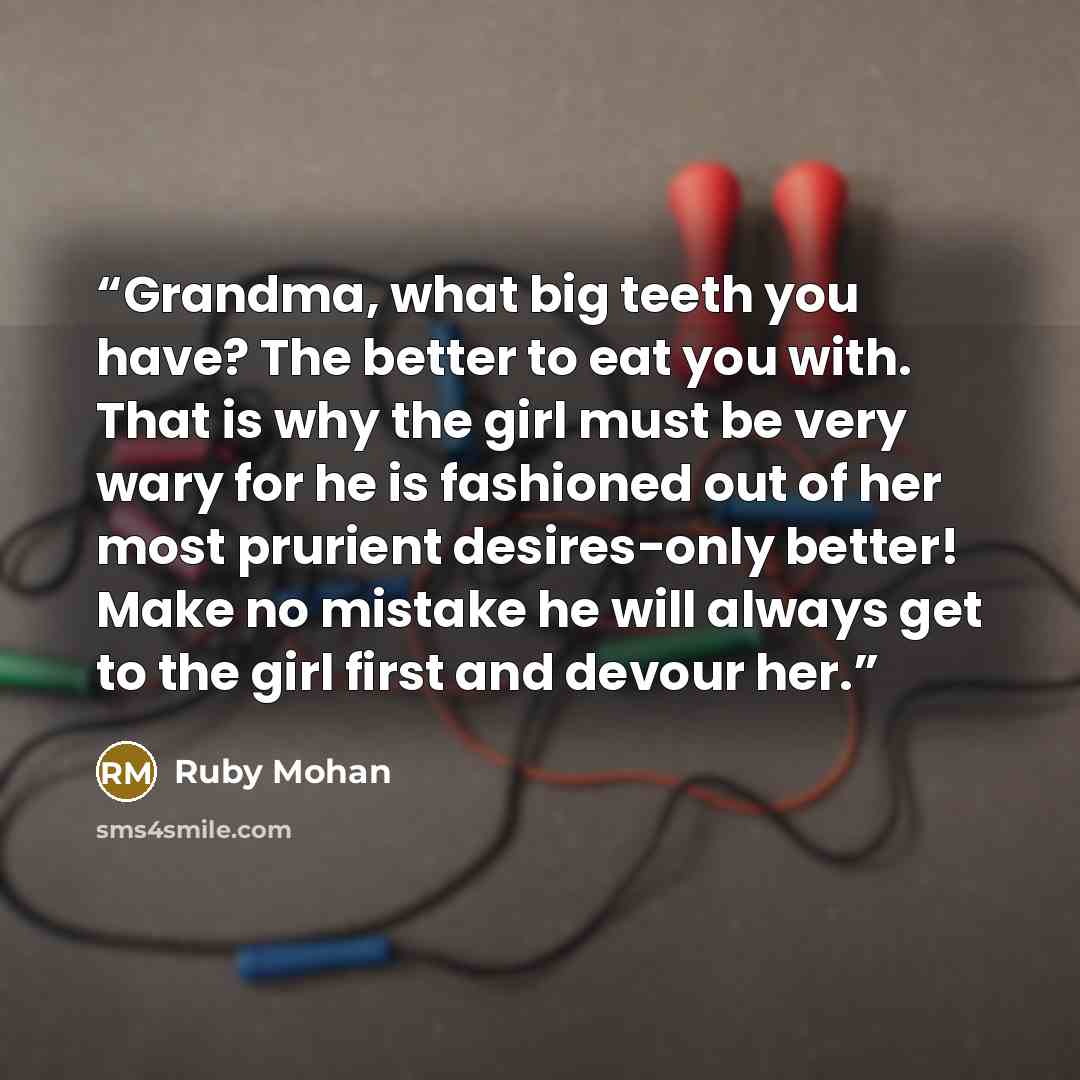“Grandma, what big teeth you have? The better to eat you with. That is why the girl must be very wary for he is fashioned out of her most prurient desires-only better! Make no mistake he will always get to the girl first and devour her.” quote by Ruby Mohan