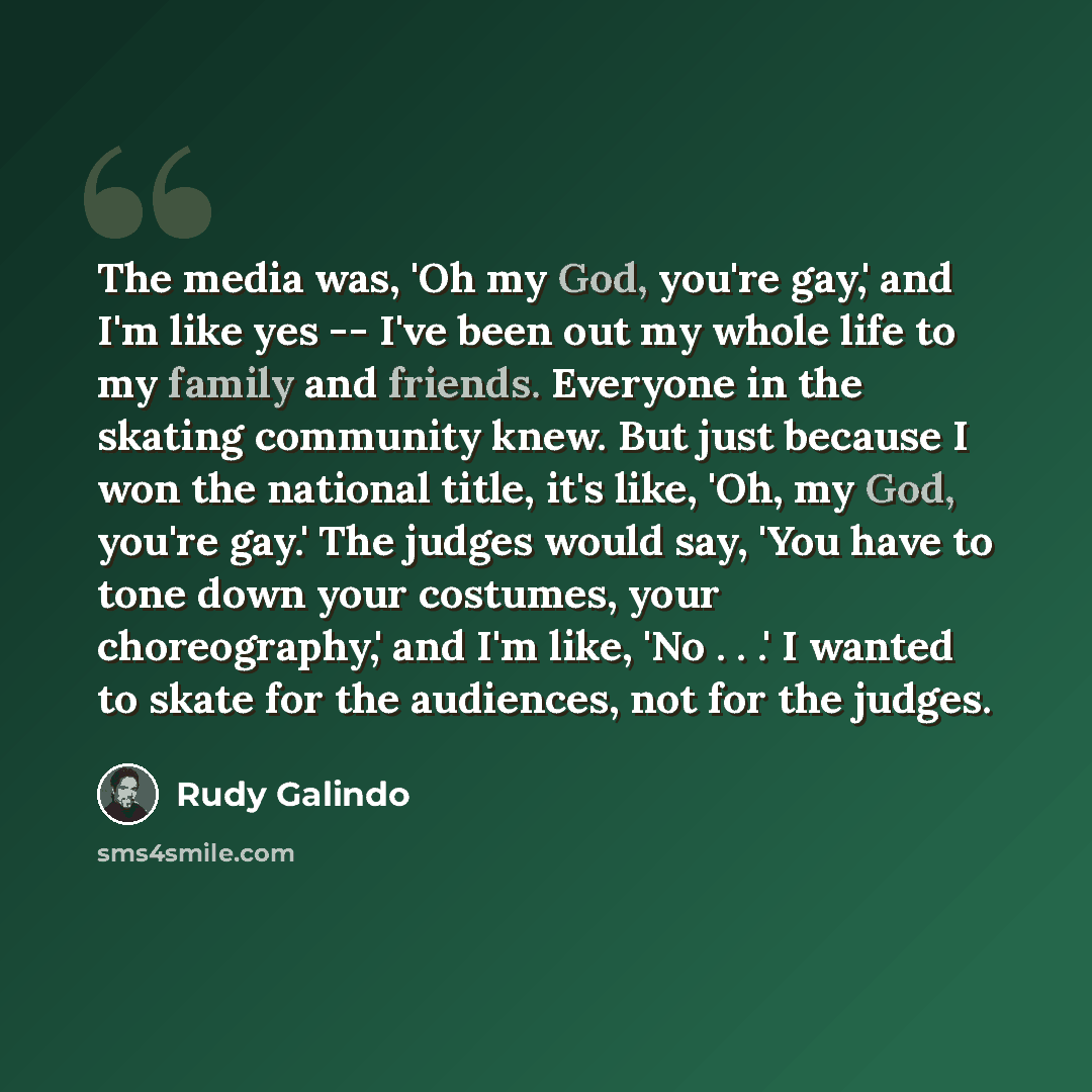 “The media was, 'Oh my God, you're gay,' and I'm like yes -- I've been out my whole life to my family and friends. Everyone in the skating community knew. But just because I won the national title, it's like, 'Oh, my God, you're gay.' The judges would say, 'You have to tone down your costumes, your…” quote by Rudy Galindo