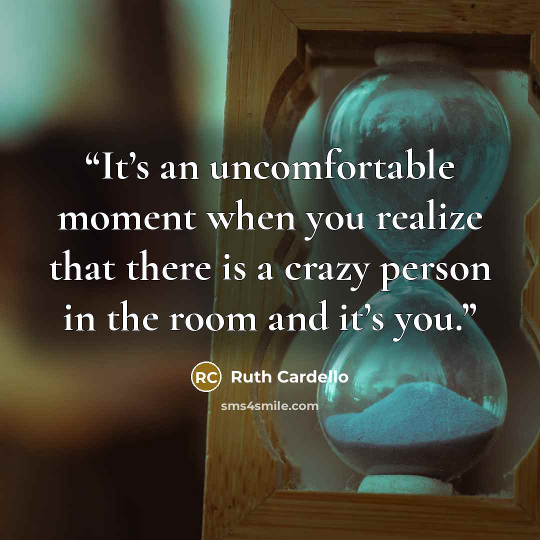 “It’s an uncomfortable moment when you realize that there is a crazy person in the room and it’s you.” quote by Ruth Cardello
