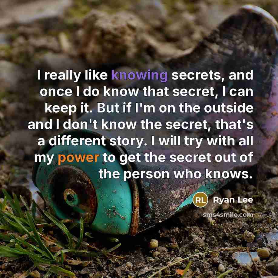 “I really like knowing secrets, and once I do know that secret, I can keep it. But if I'm on the outside and I don't know the secret, that's a different story. I will try with all my power to get the secret out of the person who knows.” quote by Ryan Lee