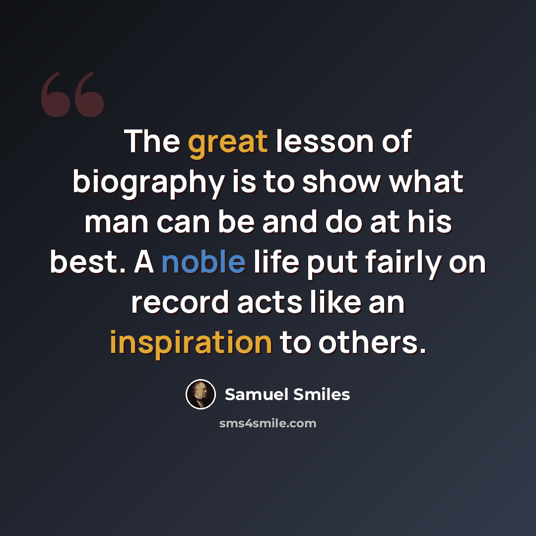 “The great lesson of biography is to show what man can be and do at his best. A noble life put fairly on record acts like an inspiration to others.” quote by Samuel Smiles