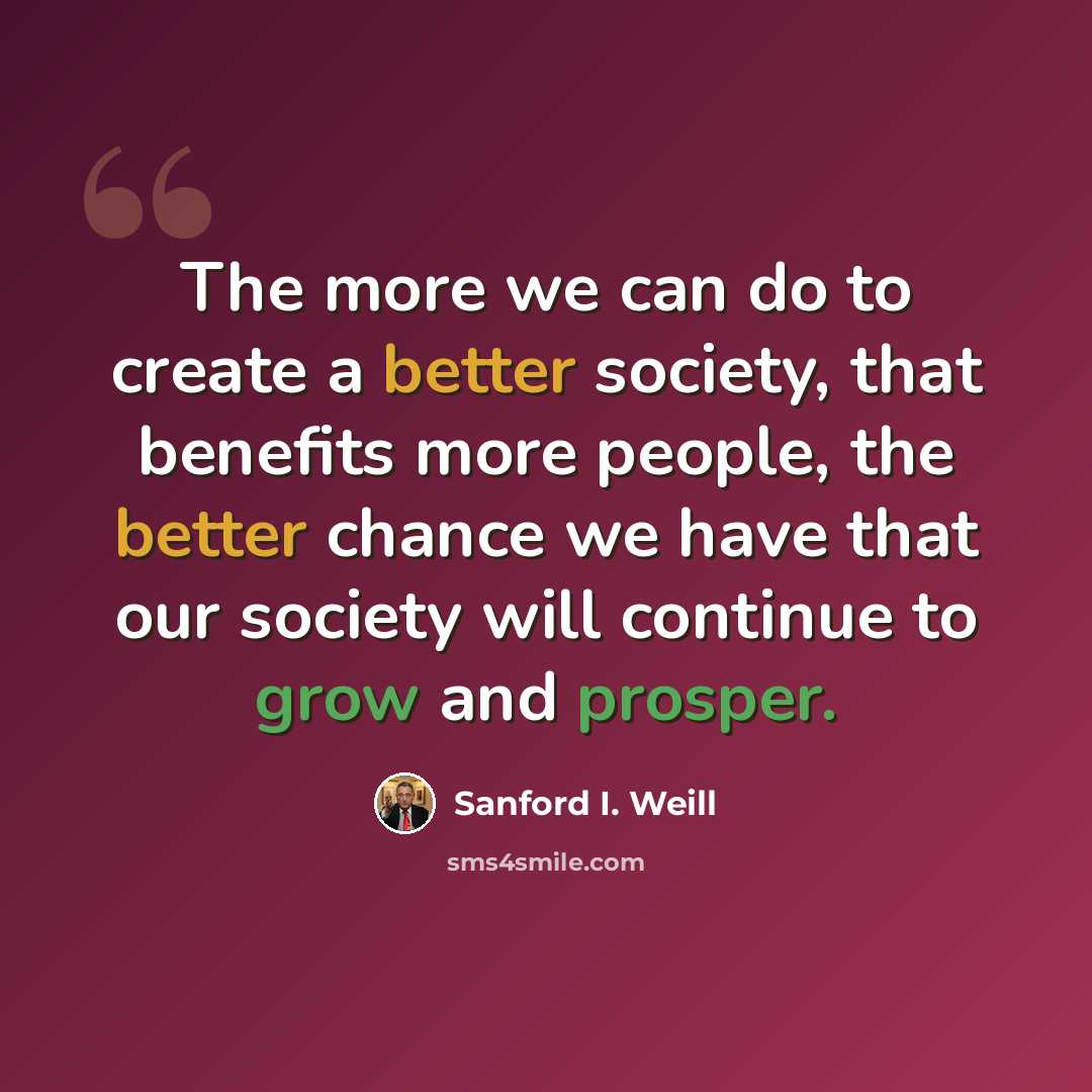 “The more we can do to create a better society, that benefits more people, the better chance we have that our society will continue to grow and prosper.” quote by Sanford I. Weill