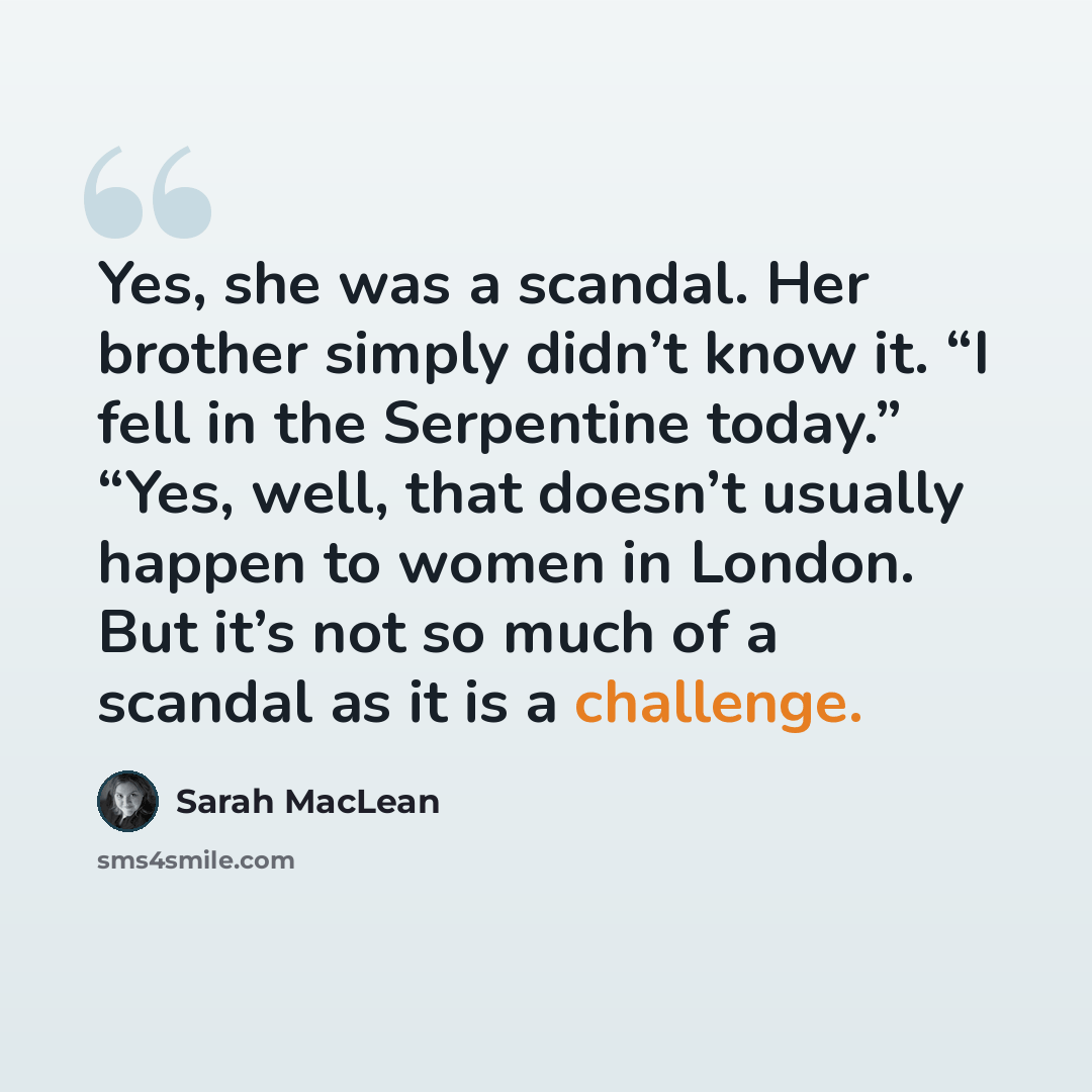“Yes, she was a scandal. Her brother simply didn’t know it. “I fell in the Serpentine today.” “Yes, well, that doesn’t usually happen to women in London. But it’s not so much of a scandal as it is a challenge.” quote by Sarah MacLean