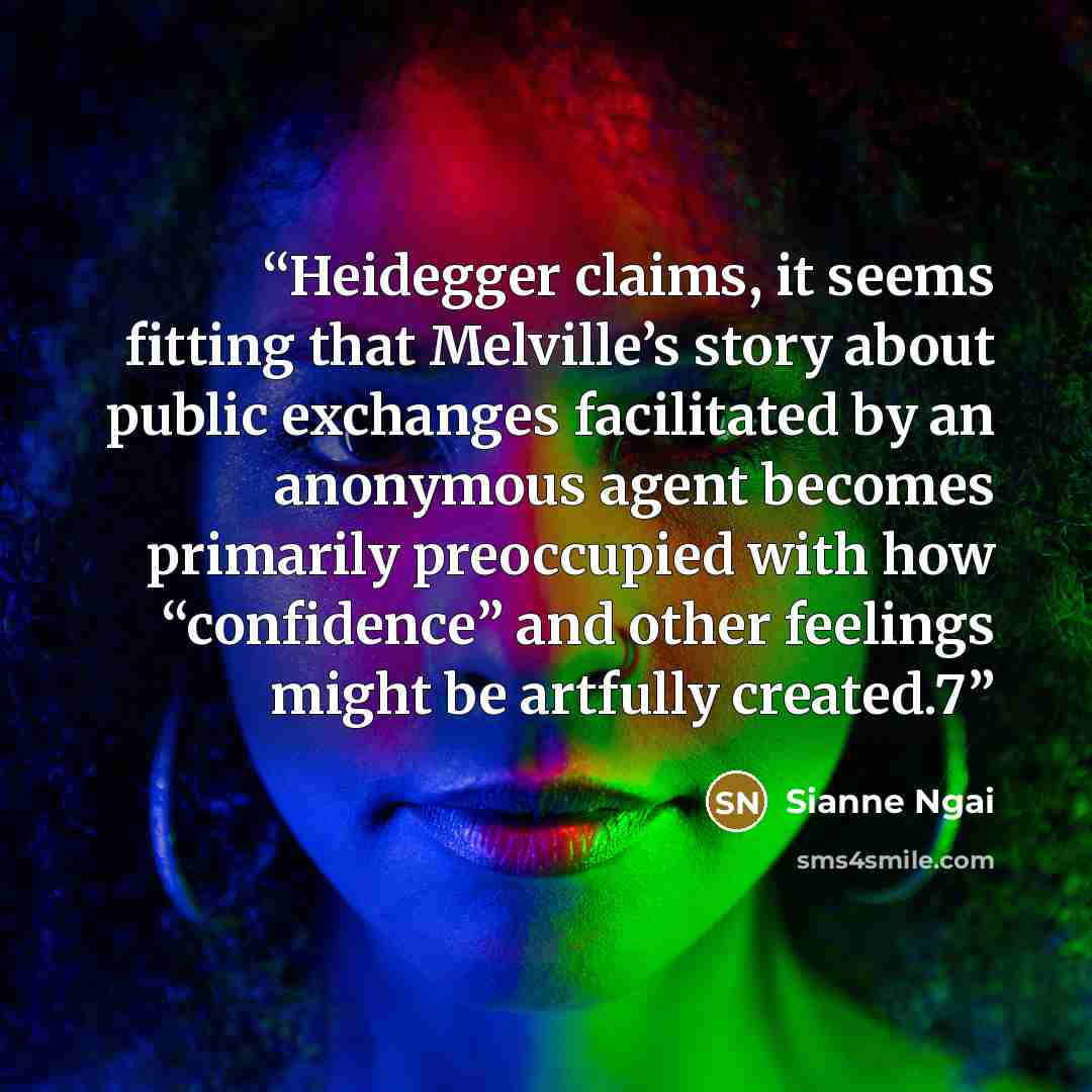 “Heidegger claims, it seems fitting that Melville’s story about public exchanges facilitated by an anonymous agent becomes primarily preoccupied with how “confidence” and other feelings might be artfully created.7” quote by Sianne Ngai