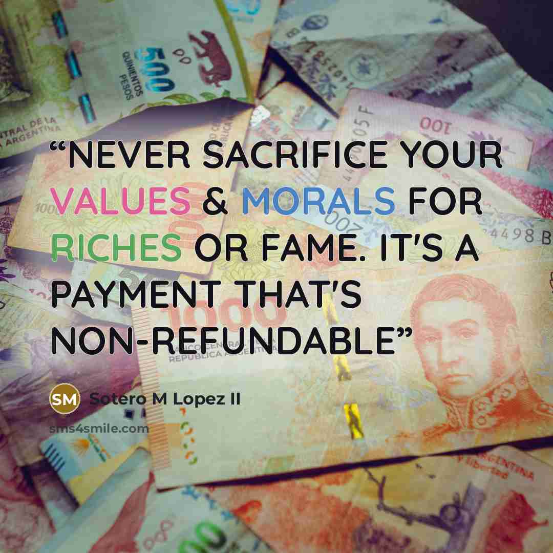 “NEVER SACRIFICE YOUR VALUES & MORALS FOR RICHES OR FAME. IT'S A PAYMENT THAT'S NON-REFUNDABLE” quote by Sotero M Lopez II
