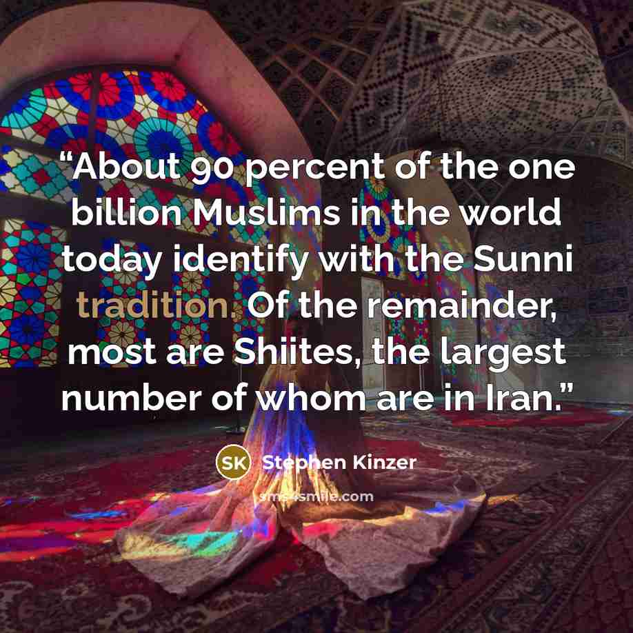 “About 90 percent of the one billion Muslims in the world today identify with the Sunni tradition. Of the remainder, most are Shiites, the largest number of whom are in Iran.” quote by Stephen Kinzer