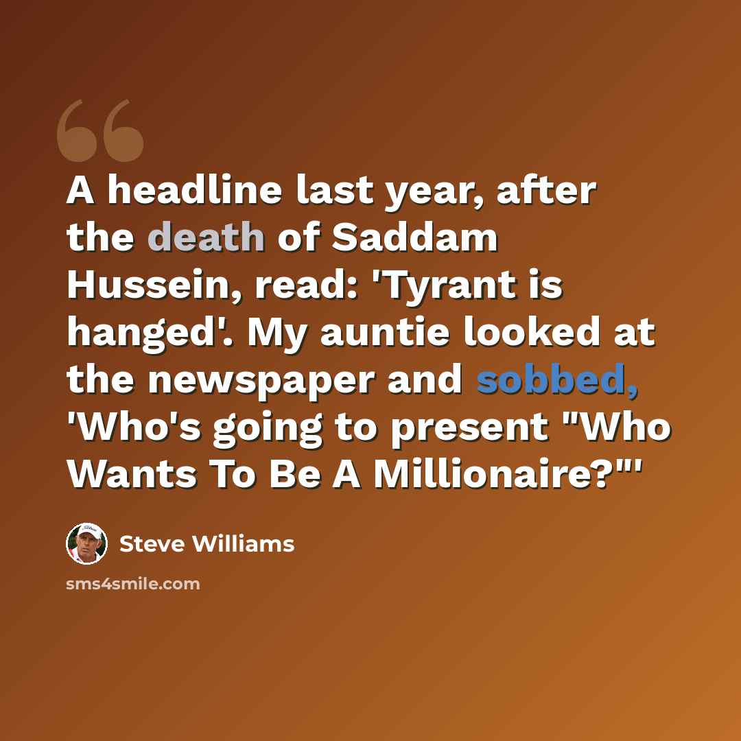 “A headline last year, after the death of Saddam Hussein, read: 'Tyrant is hanged'. My auntie looked at the newspaper and sobbed, 'Who's going to present "Who Wants To Be A Millionaire?"'” quote by Steve Williams