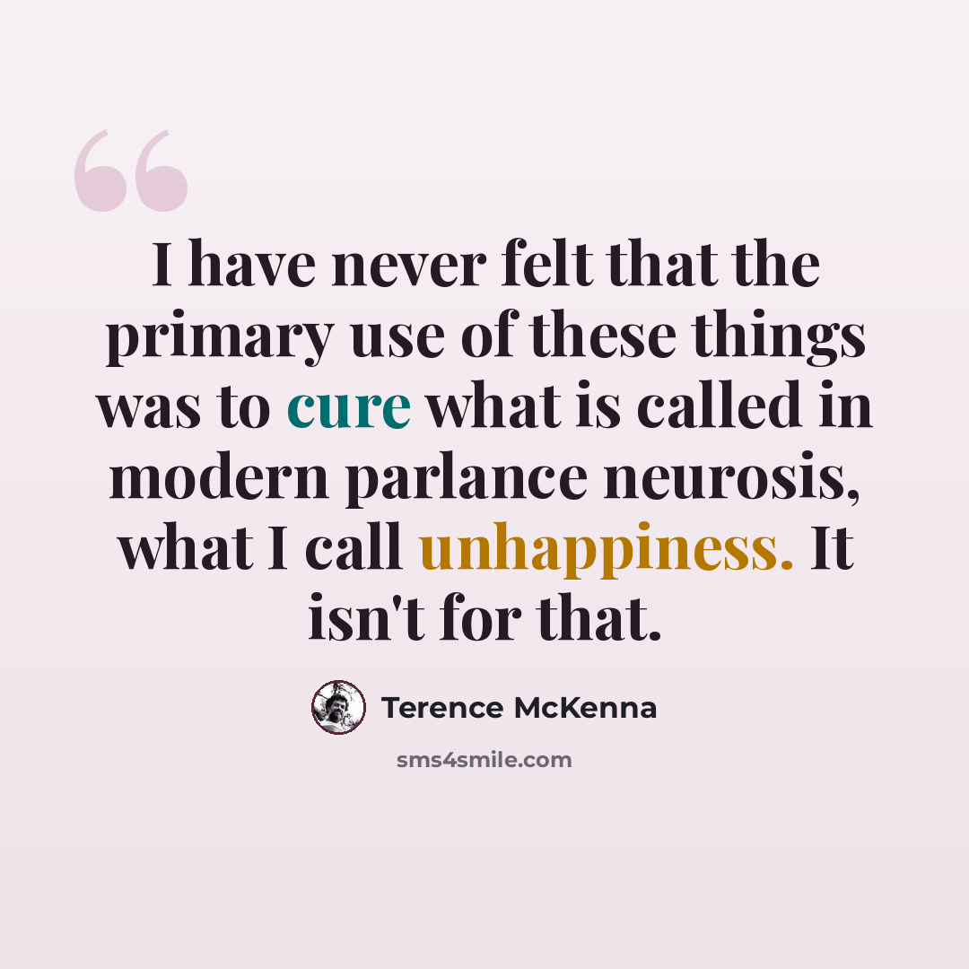 “I have never felt that the primary use of these things was to cure what is called in modern parlance neurosis, what I call unhappiness. It isn't for that.” quote by Terence McKenna