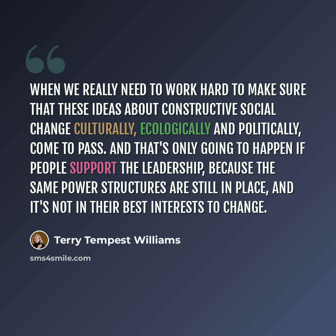 “When we really need to work hard to make sure that these ideas about constructive social change culturally, ecologically and politically, come to pass. And that's only going to happen if people support the leadership, because the same power structures are still in place, and it's not in their best…” quote by Terry Tempest Williams