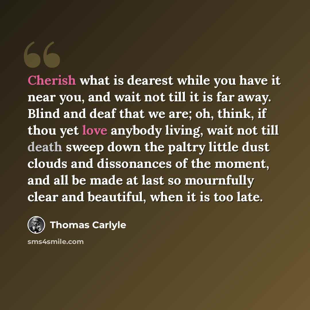 “Cherish what is dearest while you have it near you, and wait not till it is far away. Blind and deaf that we are; oh, think, if thou yet love anybody living, wait not till death sweep down the paltry little dust clouds and dissonances of the moment, and all be made at last so mournfully clear and…” quote by Thomas Carlyle