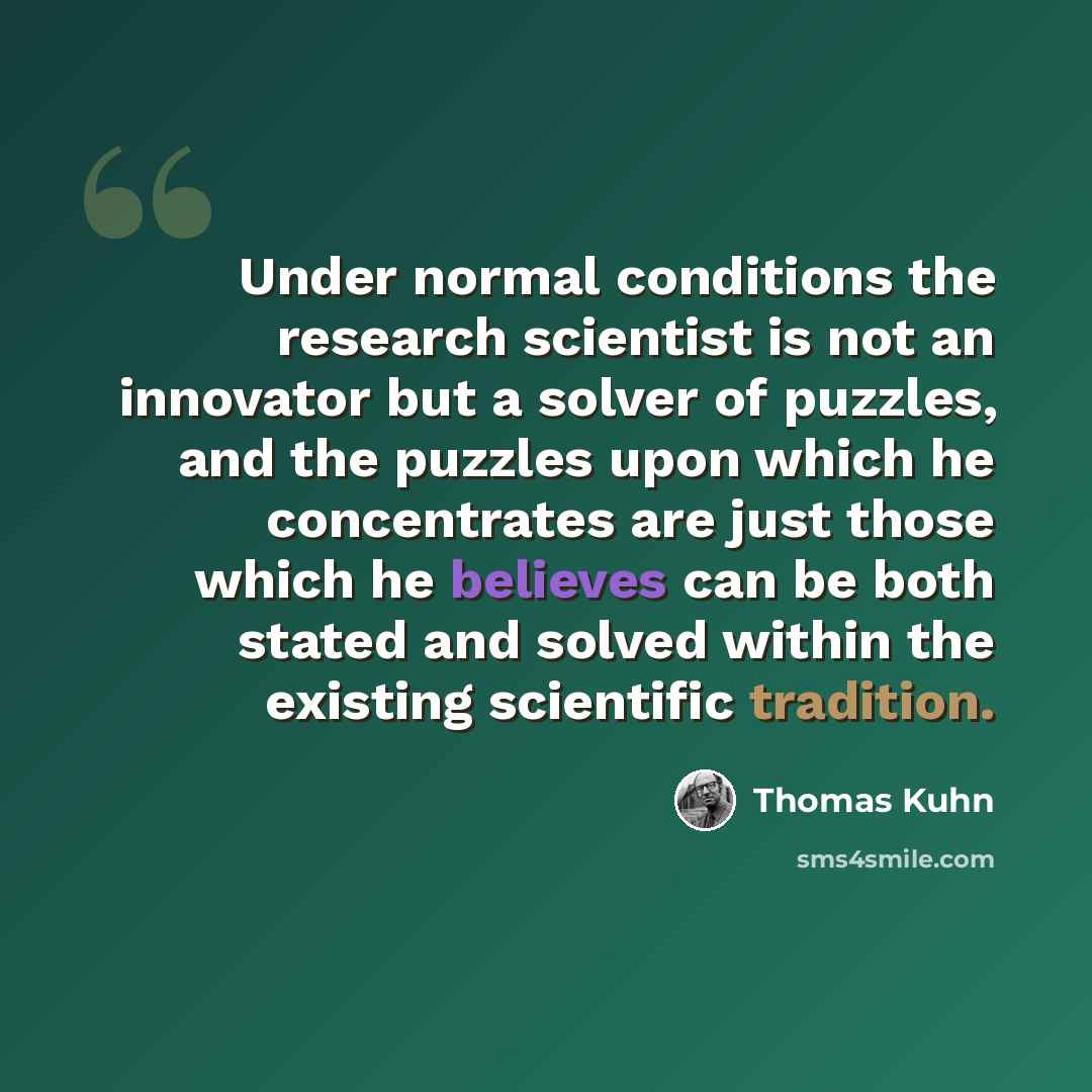 “Under normal conditions the research scientist is not an innovator but a solver of puzzles, and the puzzles upon which he concentrates are just those which he believes can be both stated and solved within the existing scientific tradition.” quote by Thomas Kuhn